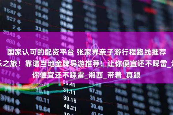 国家认可的配资平台 张家界亲子游行程路线推荐,五天四晚快乐之旅!靠谱当地金牌导游推荐!让你便宜还不踩雷_湘西_带着_真跟