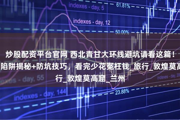 炒股配资平台官网 西北青甘大环线避坑请看这篇！当地消费陷阱揭秘+防坑技巧，看完少花冤枉钱_旅行_敦煌莫高窟_兰州