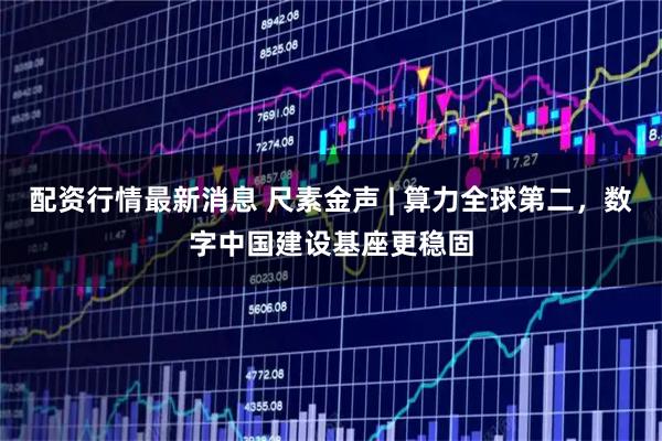 配资行情最新消息 尺素金声 | 算力全球第二，数字中国建设基座更稳固