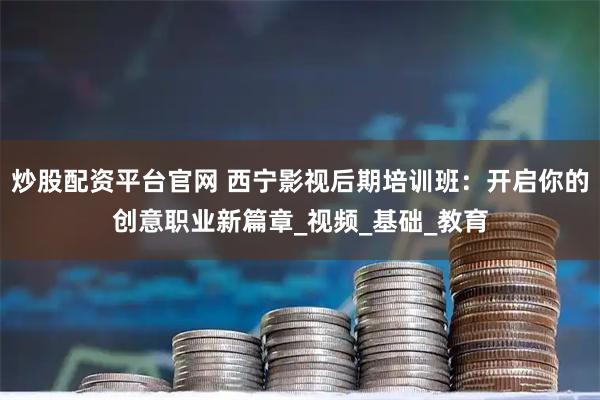 炒股配资平台官网 西宁影视后期培训班：开启你的创意职业新篇章_视频_基础_教育