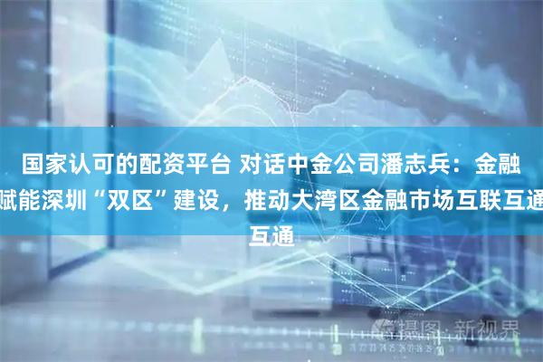 国家认可的配资平台 对话中金公司潘志兵：金融赋能深圳“双区”建设，推动大湾区金融市场互联互通