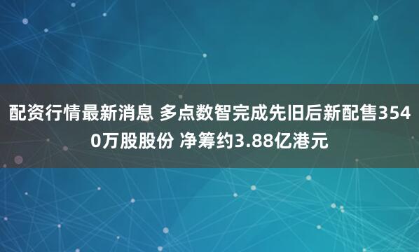 配资行情最新消息 多点数智完成先旧后新配售3540万股股份 净筹约3.88亿港元