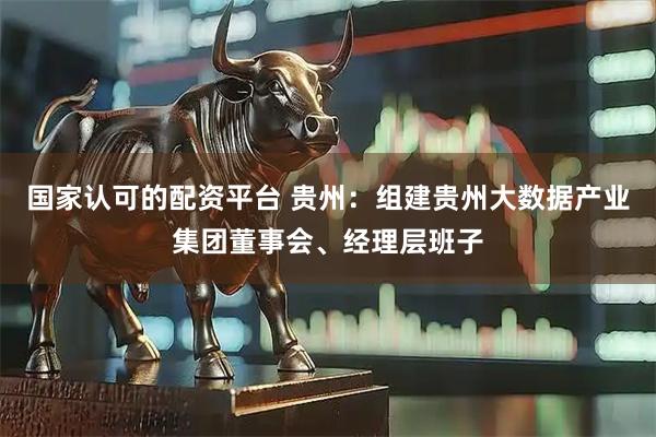 国家认可的配资平台 贵州：组建贵州大数据产业集团董事会、经理层班子