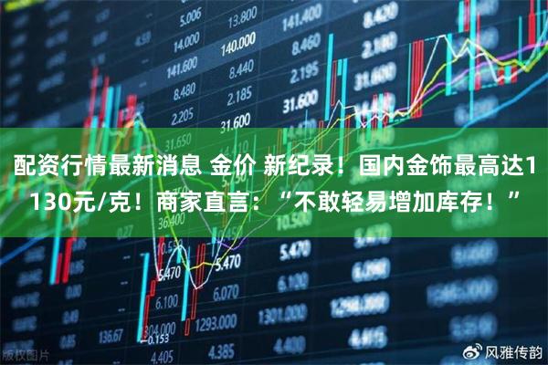 配资行情最新消息 金价 新纪录！国内金饰最高达1130元/克！商家直言：“不敢轻易增加库存！”