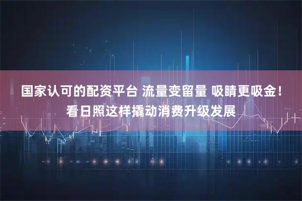 国家认可的配资平台 流量变留量 吸睛更吸金！看日照这样撬动消费升级发展