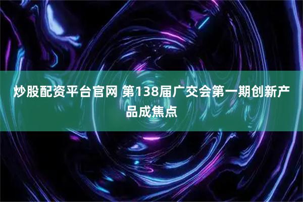 炒股配资平台官网 第138届广交会第一期创新产品成焦点