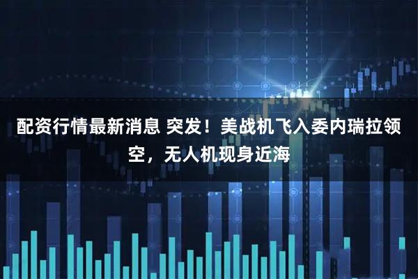 配资行情最新消息 突发！美战机飞入委内瑞拉领空，无人机现身近海