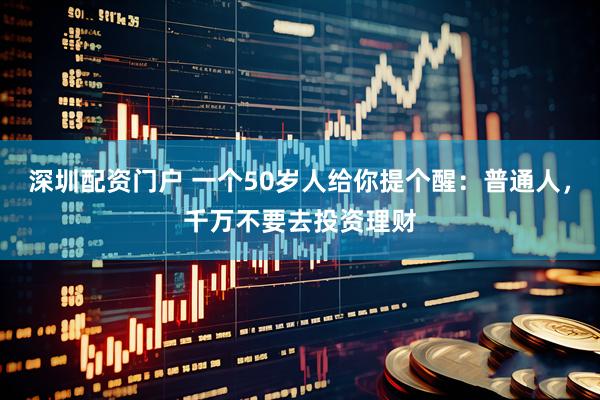 深圳配资门户 一个50岁人给你提个醒：普通人，千万不要去投资理财