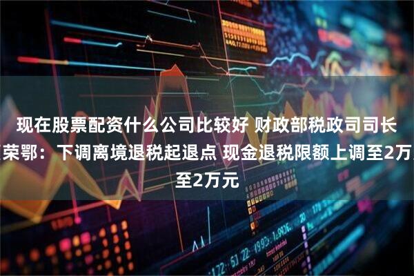 现在股票配资什么公司比较好 财政部税政司司长贾荣鄂：下调离境退税起退点 现金退税限额上调至2万元