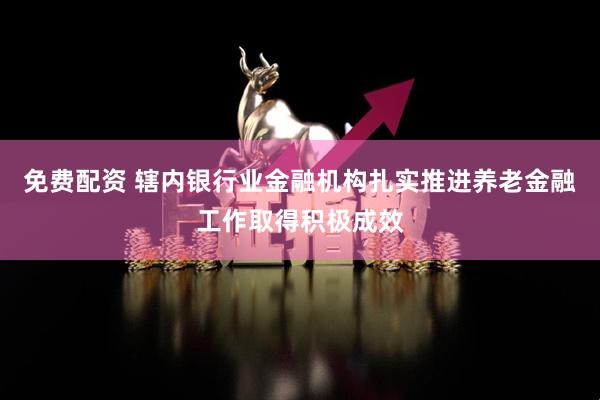 免费配资 辖内银行业金融机构扎实推进养老金融工作取得积极成效