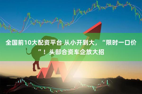 全国前10大配资平台 从小开到大，“限时一口价”！头部合资车企放大招