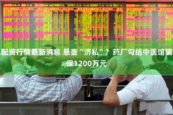 配资行情最新消息 悬壶“济私”？药厂勾结中医馆骗保1200万元