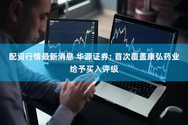 配资行情最新消息 华源证券: 首次覆盖康弘药业给予买入评级