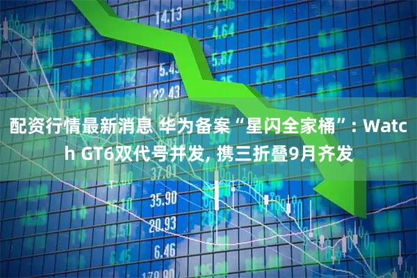 配资行情最新消息 华为备案“星闪全家桶”: Watch GT6双代号并发, 携三折叠9月齐发