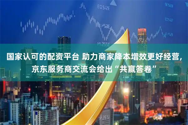 国家认可的配资平台 助力商家降本增效更好经营,京东服务商交流会给出“共赢答卷”