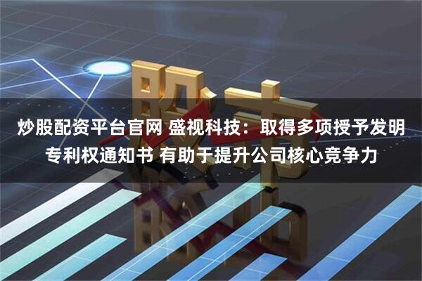炒股配资平台官网 盛视科技：取得多项授予发明专利权通知书 有助于提升公司核心竞争力