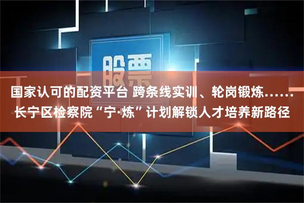 国家认可的配资平台 跨条线实训、轮岗锻炼……长宁区检察院“宁·炼”计划解锁人才培养新路径