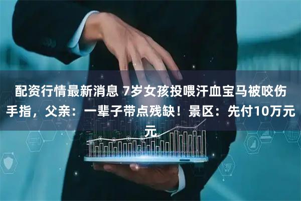 配资行情最新消息 7岁女孩投喂汗血宝马被咬伤手指，父亲：一辈子带点残缺！景区：先付10万元