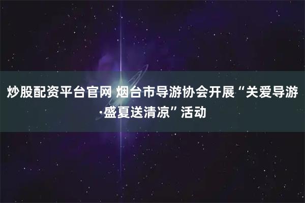 炒股配资平台官网 烟台市导游协会开展“关爱导游·盛夏送清凉”活动