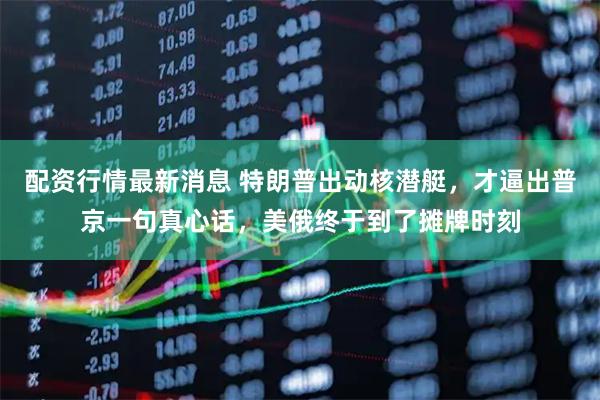 配资行情最新消息 特朗普出动核潜艇，才逼出普京一句真心话，美俄终于到了摊牌时刻