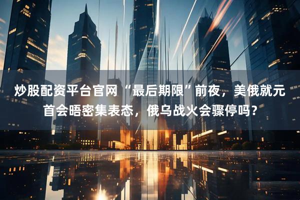 炒股配资平台官网 “最后期限”前夜，美俄就元首会晤密集表态，俄乌战火会骤停吗？