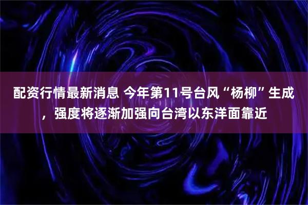 配资行情最新消息 今年第11号台风“杨柳”生成，强度将逐渐加强向台湾以东洋面靠近