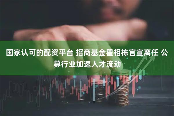 国家认可的配资平台 招商基金翟相栋官宣离任 公募行业加速人才流动