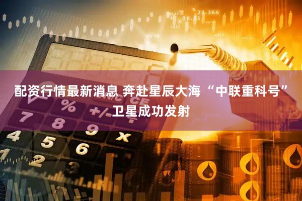 配资行情最新消息 奔赴星辰大海 “中联重科号”卫星成功发射