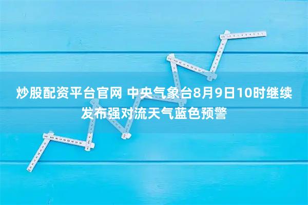 炒股配资平台官网 中央气象台8月9日10时继续发布强对流天气蓝色预警