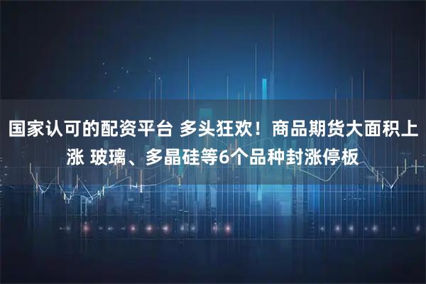 国家认可的配资平台 多头狂欢！商品期货大面积上涨 玻璃、多晶硅等6个品种封涨停板