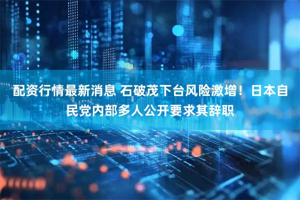 配资行情最新消息 石破茂下台风险激增！日本自民党内部多人公开要求其辞职