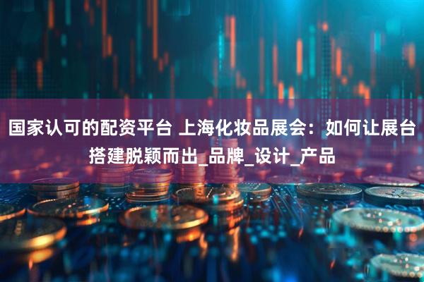国家认可的配资平台 上海化妆品展会：如何让展台搭建脱颖而出_品牌_设计_产品