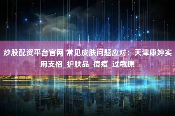 炒股配资平台官网 常见皮肤问题应对：天津康婷实用支招_护肤品_痘痘_过敏原