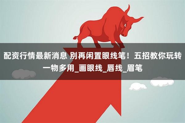 配资行情最新消息 别再闲置眼线笔！五招教你玩转一物多用_画眼线_唇线_眉笔