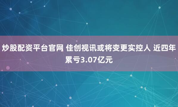 炒股配资平台官网 佳创视讯或将变更实控人 近四年累亏3.07亿元