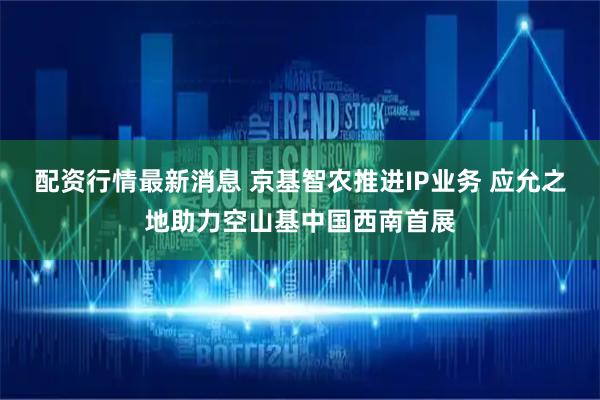 配资行情最新消息 京基智农推进IP业务 应允之地助力空山基中国西南首展
