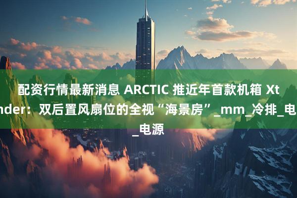 配资行情最新消息 ARCTIC 推近年首款机箱 Xtender：双后置风扇位的全视“海景房”_mm_冷排_电源