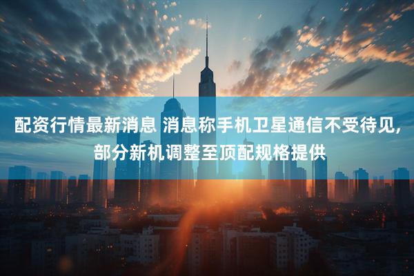 配资行情最新消息 消息称手机卫星通信不受待见, 部分新机调整至顶配规格提供