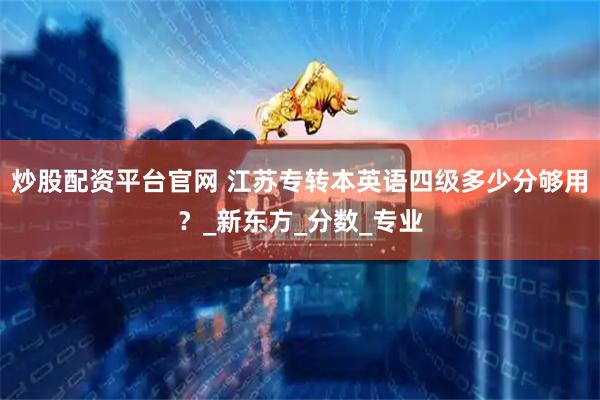 炒股配资平台官网 江苏专转本英语四级多少分够用？_新东方_分数_专业