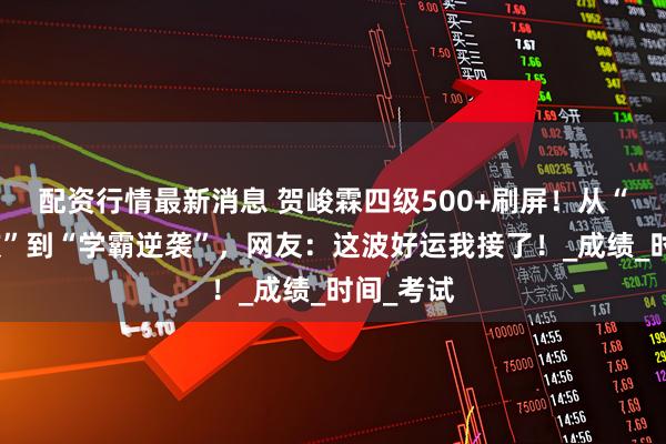 配资行情最新消息 贺峻霖四级500+刷屏！从“缺考风波”到“学霸逆袭”，网友：这波好运我接了！_成绩_时间_考试